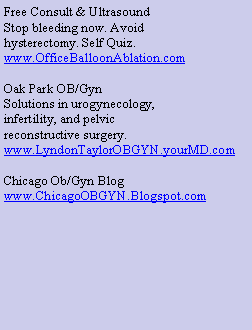 Text Box: Free Consult & Ultrasound
Stop bleeding now. Avoid
hysterectomy. Self Quiz.
www.OfficeBalloonAblation.com
Oak Park OB/Gyn
Solutions in urogynecology,
infertility, and pelvic
reconstructive surgery.
www.LyndonTaylorOBGYN.yourMD.com
Chicago Ob/Gyn Blog
www.ChicagoOBGYN.Blogspot.com