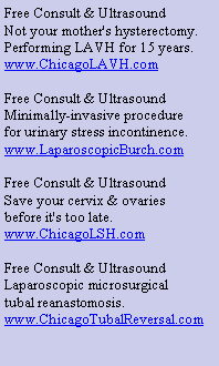 Text Box: Free Consult & Ultrasound
Not your mother's hysterectomy.
Performing LAVH for 15 years.
www.ChicagoLAVH.com
Free Consult & Ultrasound
Minimally-invasive procedure
for urinary stress incontinence.
www.LaparoscopicBurch.com
Free Consult & Ultrasound
Save your cervix & ovaries
before it's too late.
www.ChicagoLSH.com
Free Consult & Ultrasound
Laparoscopic microsurgical
tubal reanastomosis.
www.ChicagoTubalReversal.com